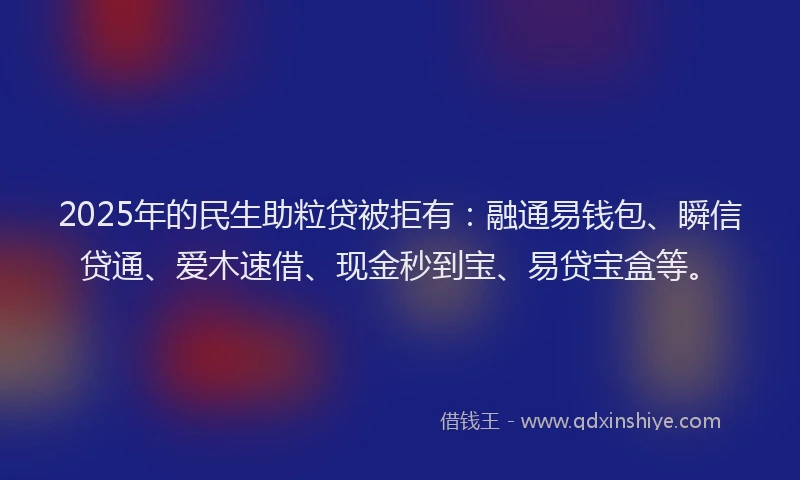 2025年的民生助粒贷被拒有：融通易钱包、瞬信贷通、爱木速借、现金秒到宝、易贷宝盒等。