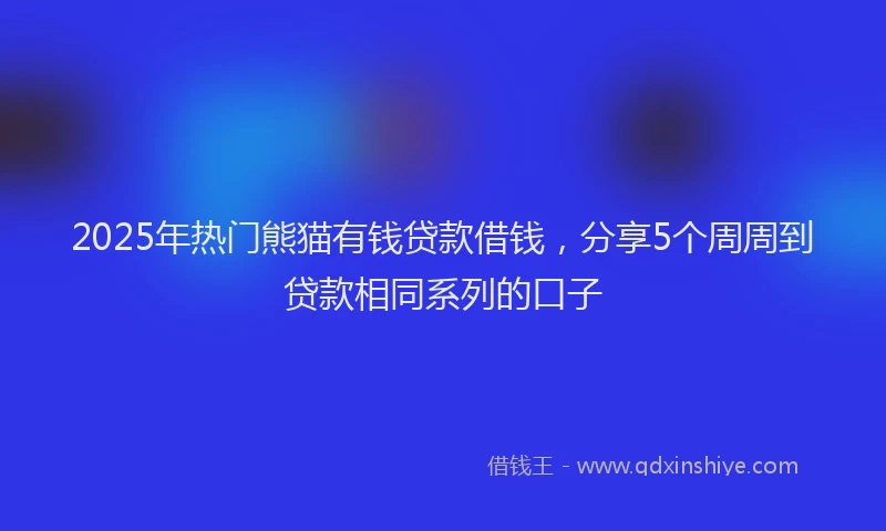 2025年热门熊猫有钱贷款借钱，分享5个周周到贷款相同系列的口子
