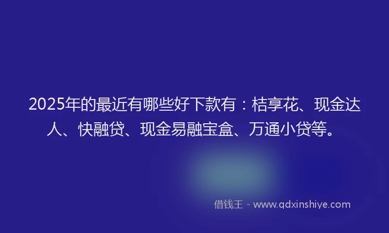 2025年的最近有哪些好下款有：桔享花、现金达人、快融贷、现金易融宝盒、万通小贷等。