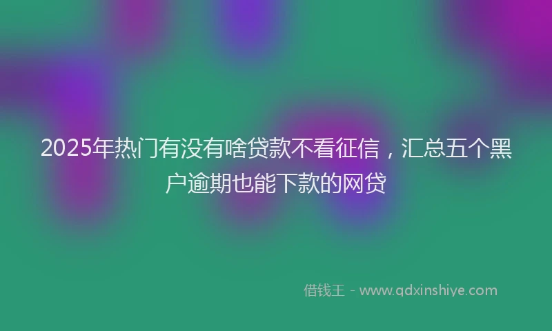 2025年热门有没有啥贷款不看征信，汇总五个黑户逾期也能下款的网贷