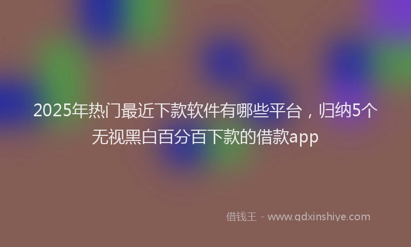 2025年热门最近下款软件有哪些平台，归纳5个无视黑白百分百下款的借款app