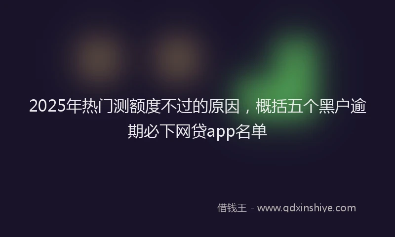 2025年热门测额度不过的原因，概括五个黑户逾期必下网贷app名单