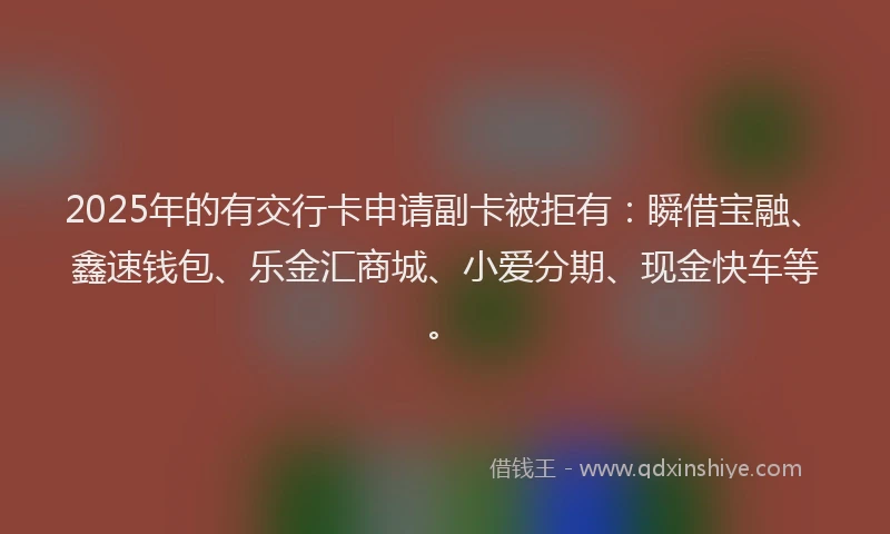 2025年的有交行卡申请副卡被拒有：瞬借宝融、鑫速钱包、乐金汇商城、小爱分期、现金快车等。