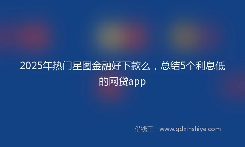 2025年热门星图金融好下款么，总结5个利息低的网贷app
