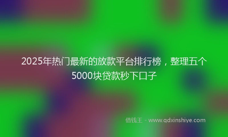 2025年热门最新的放款平台排行榜，整理五个5000块贷款秒下口子