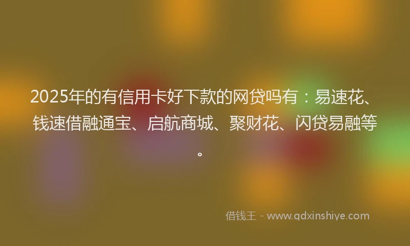 2025年的有信用卡好下款的网贷吗有：易速花、钱速借融通宝、启航商城、聚财花、闪贷易融等。