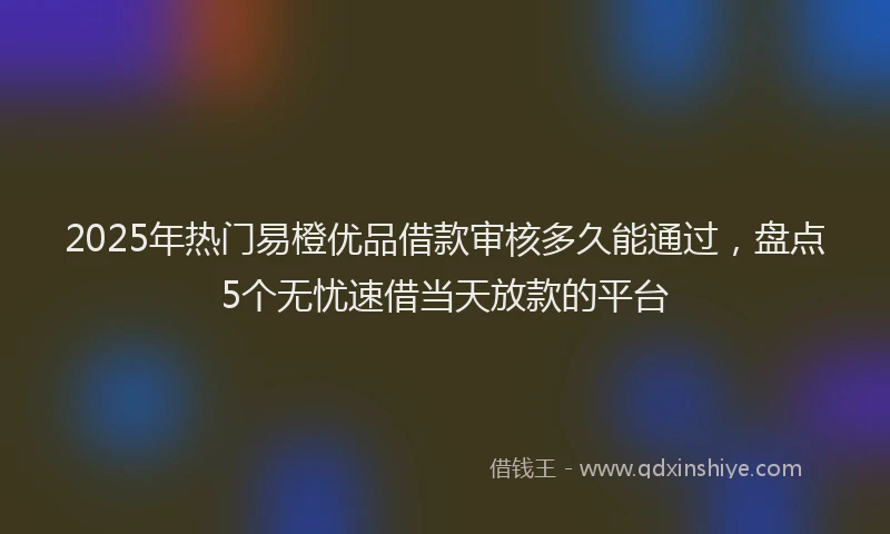 2025年热门易橙优品借款审核多久能通过，盘点5个无忧速借当天放款的平台