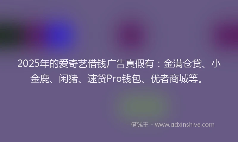 2025年的爱奇艺借钱广告真假有：金满仓贷、小金鹿、闲猪、速贷Pro钱包、优者商城等。