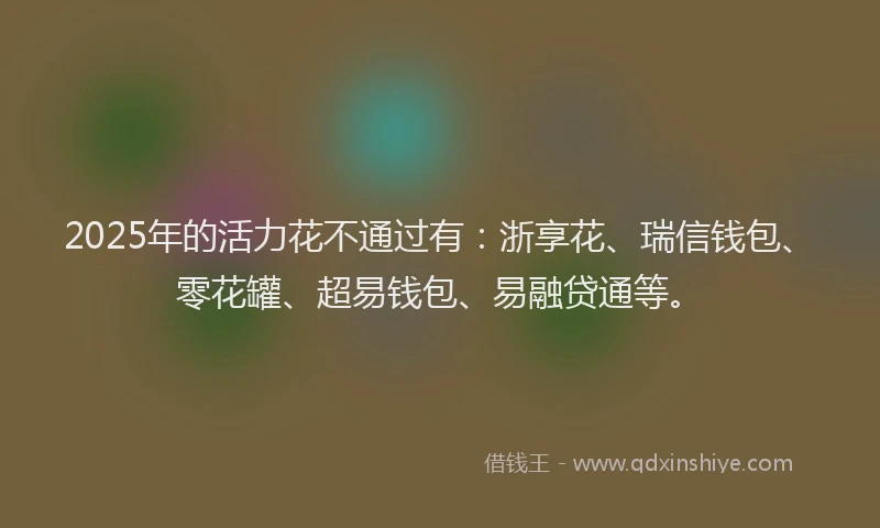 2025年的活力花不通过有：浙享花、瑞信钱包、零花罐、超易钱包、易融贷通等。