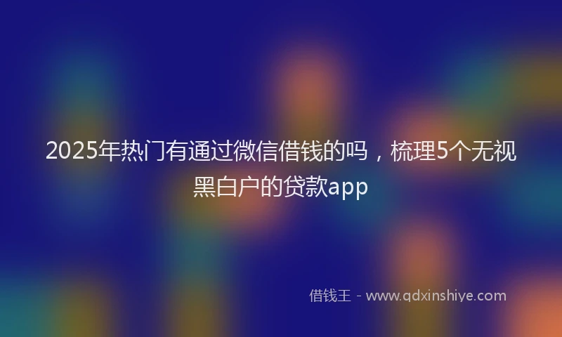 2025年热门有通过微信借钱的吗，梳理5个无视黑白户的贷款app