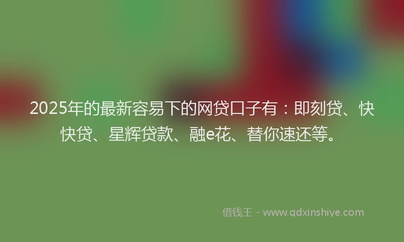 2025年的最新容易下的网贷口子有：即刻贷、快快贷、星辉贷款、融e花、替你速还等。
