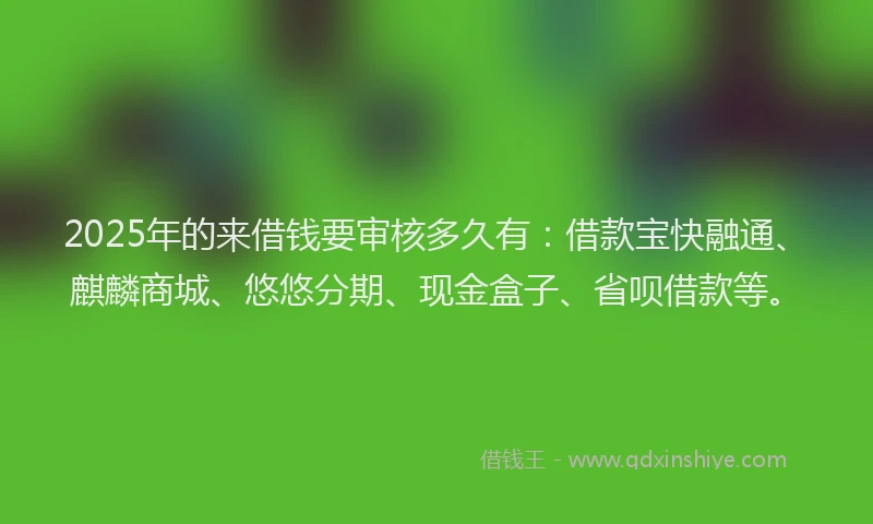 2025年的来借钱要审核多久有：借款宝快融通、麒麟商城、悠悠分期、现金盒子、省呗借款等。
