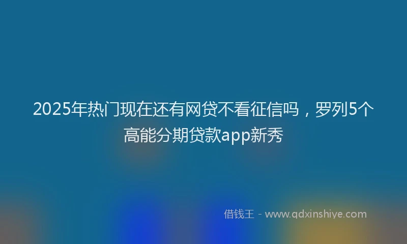 2025年热门现在还有网贷不看征信吗，罗列5个高能分期贷款app新秀