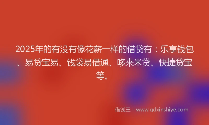 2025年的有没有像花薪一样的借贷有：乐享钱包、易贷宝易、钱袋易借通、哆来米贷、快捷贷宝等。