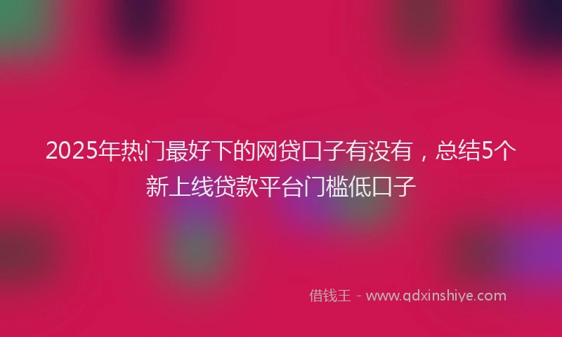 2025年热门最好下的网贷口子有没有，总结5个新上线贷款平台门槛低口子
