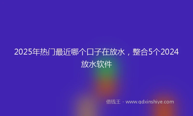 2025年热门最近哪个口子在放水，整合5个2024放水软件