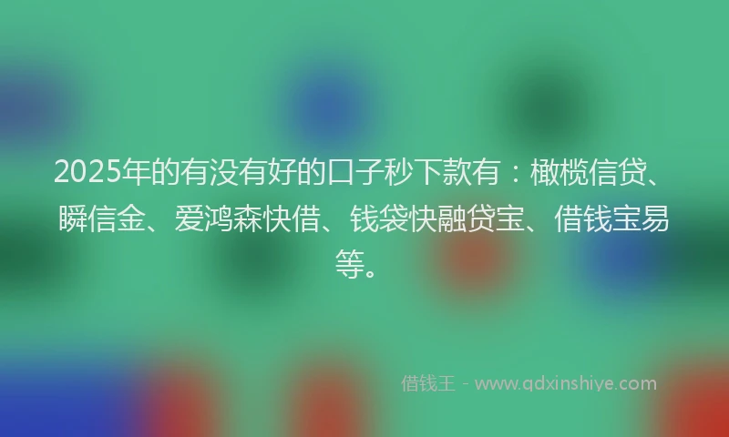 2025年的有没有好的口子秒下款有：橄榄信贷、瞬信金、爱鸿森快借、钱袋快融贷宝、借钱宝易等。