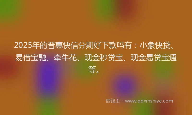2025年的晋惠快信分期好下款吗有：小象快贷、易借宝融、牵牛花、现金秒贷宝、现金易贷宝通等。