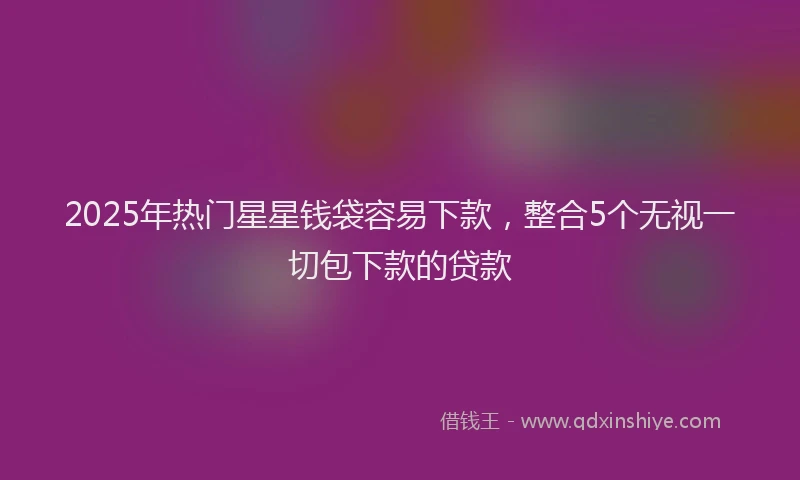 2025年热门星星钱袋容易下款，整合5个无视一切包下款的贷款