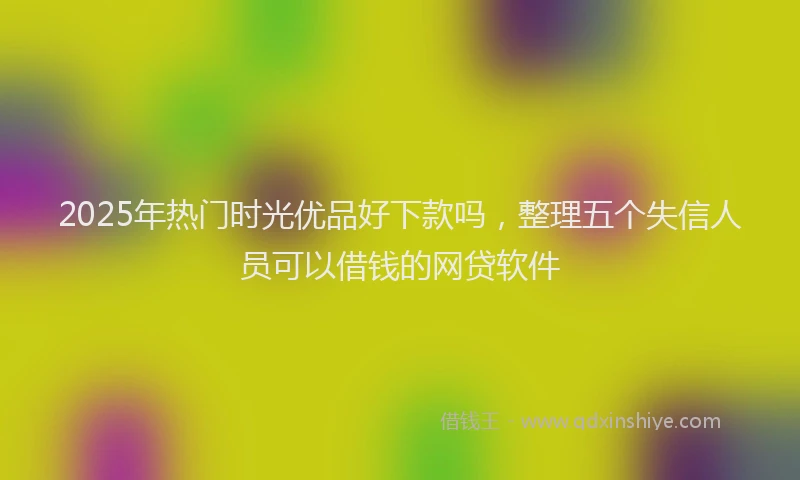 2025年热门时光优品好下款吗，整理五个失信人员可以借钱的网贷软件