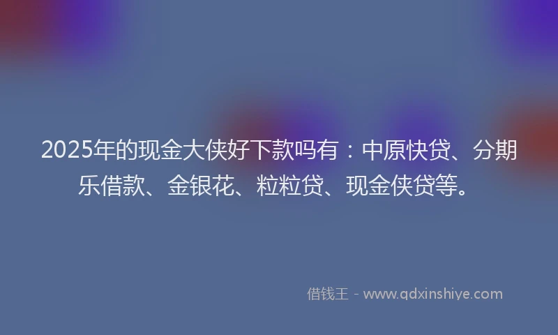 2025年的现金大侠好下款吗有：中原快贷、分期乐借款、金银花、粒粒贷、现金侠贷等。