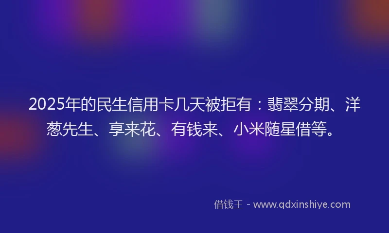 2025年的民生信用卡几天被拒有：翡翠分期、洋葱先生、享来花、有钱来、小米随星借等。