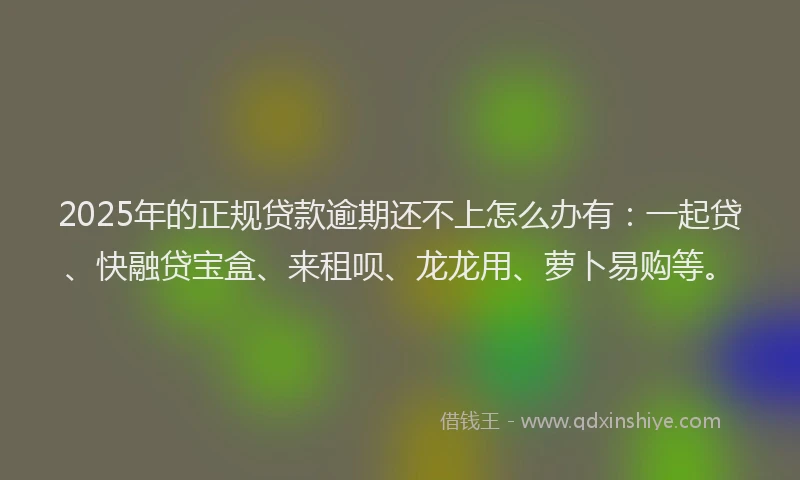 2025年的正规贷款逾期还不上怎么办有：一起贷、快融贷宝盒、来租呗、龙龙用、萝卜易购等。