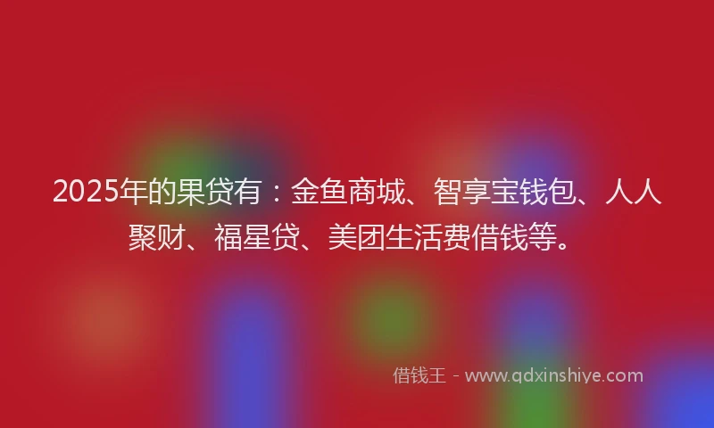 2025年的果贷有：金鱼商城、智享宝钱包、人人聚财、福星贷、美团生活费借钱等。