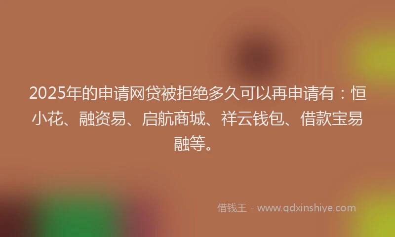 2025年的申请网贷被拒绝多久可以再申请有：恒小花、融资易、启航商城、祥云钱包、借款宝易融等。