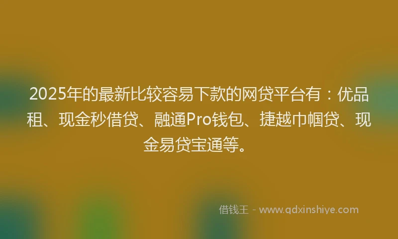 2025年的最新比较容易下款的网贷平台有：优品租、现金秒借贷、融通Pro钱包、捷越巾帼贷、现金易贷宝通等。