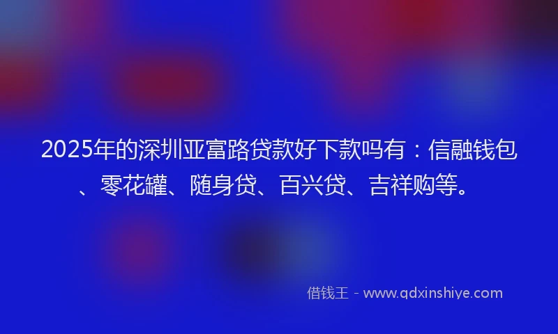 2025年的深圳亚富路贷款好下款吗有：信融钱包、零花罐、随身贷、百兴贷、吉祥购等。