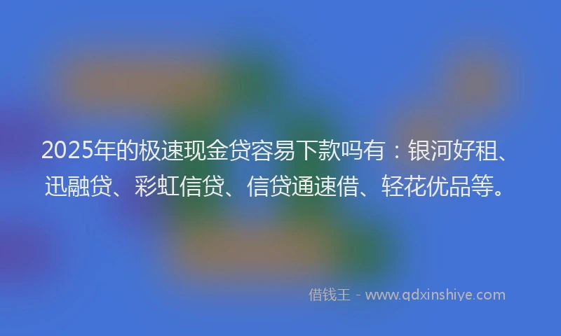 2025年的极速现金贷容易下款吗有：银河好租、迅融贷、彩虹信贷、信贷通速借、轻花优品等。