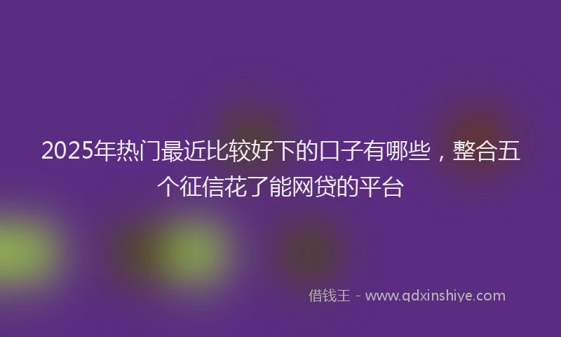 2025年热门最近比较好下的口子有哪些，整合五个征信花了能网贷的平台