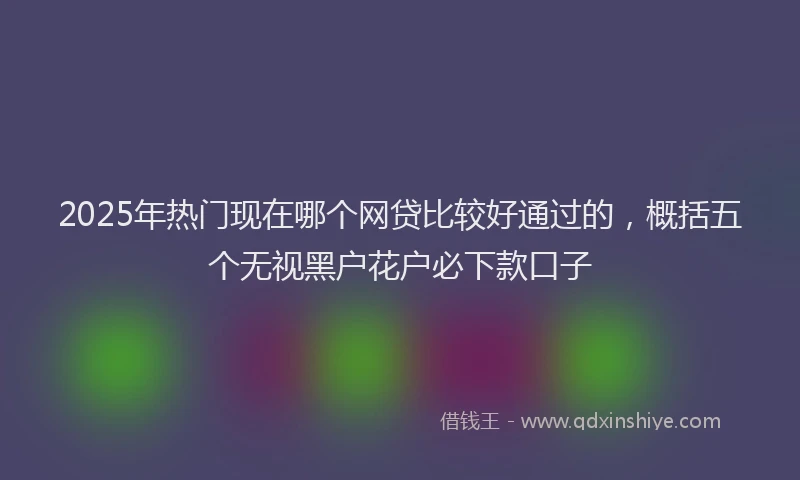 2025年热门现在哪个网贷比较好通过的，概括五个无视黑户花户必下款口子