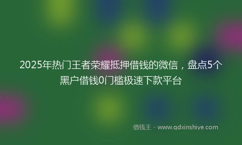 2025年热门王者荣耀抵押借钱的微信，盘点5个黑户借钱0门槛极速下款平台