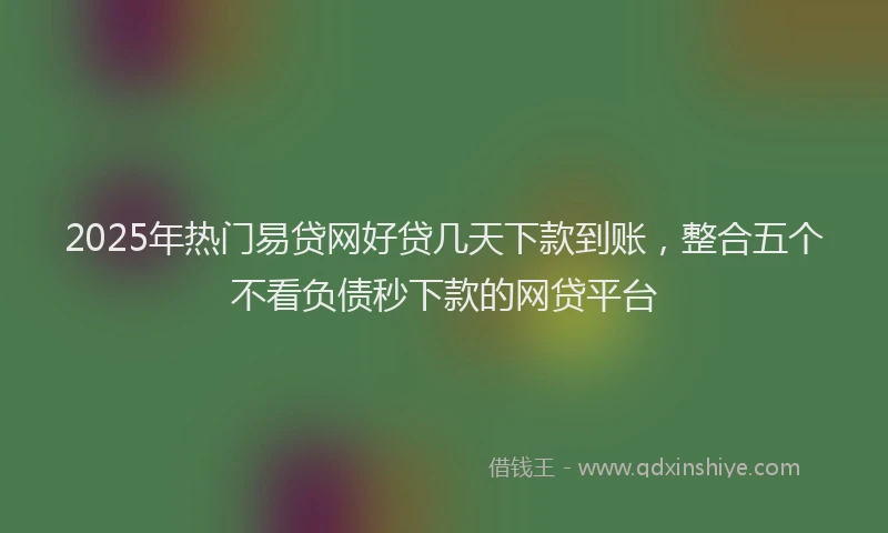 2025年热门易贷网好贷几天下款到账，整合五个不看负债秒下款的网贷平台