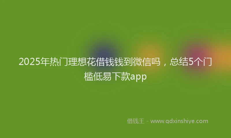 2025年热门理想花借钱钱到微信吗，总结5个门槛低易下款app