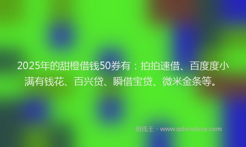2025年的甜橙借钱50券有：拍拍速借、百度度小满有钱花、百兴贷、瞬借宝贷、微米金条等。