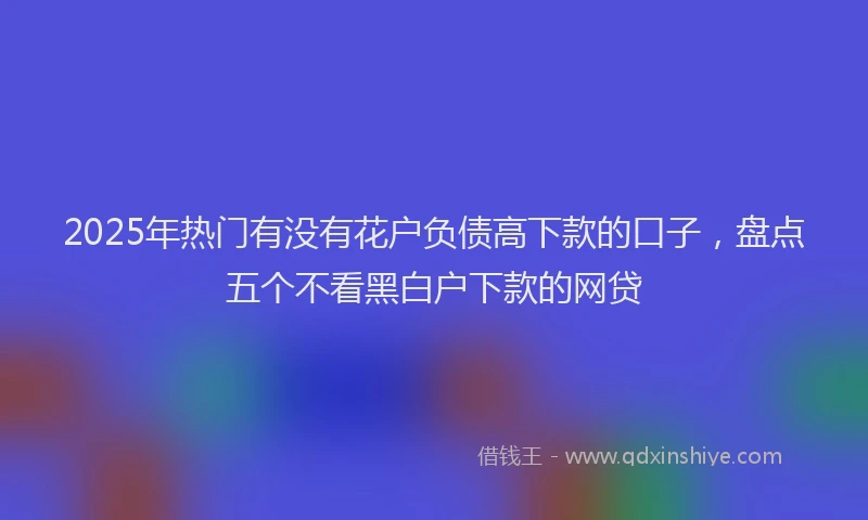 2025年热门有没有花户负债高下款的口子，盘点五个不看黑白户下款的网贷