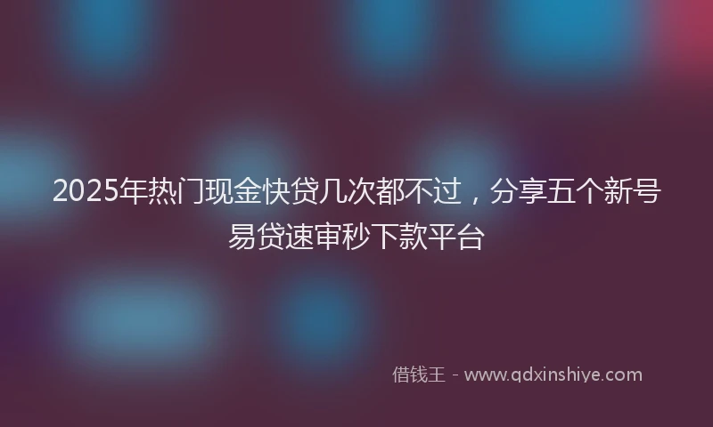 2025年热门现金快贷几次都不过，分享五个新号易贷速审秒下款平台