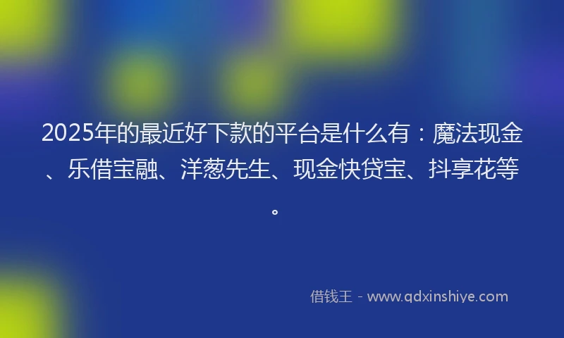 2025年的最近好下款的平台是什么有：魔法现金、乐借宝融、洋葱先生、现金快贷宝、抖享花等。
