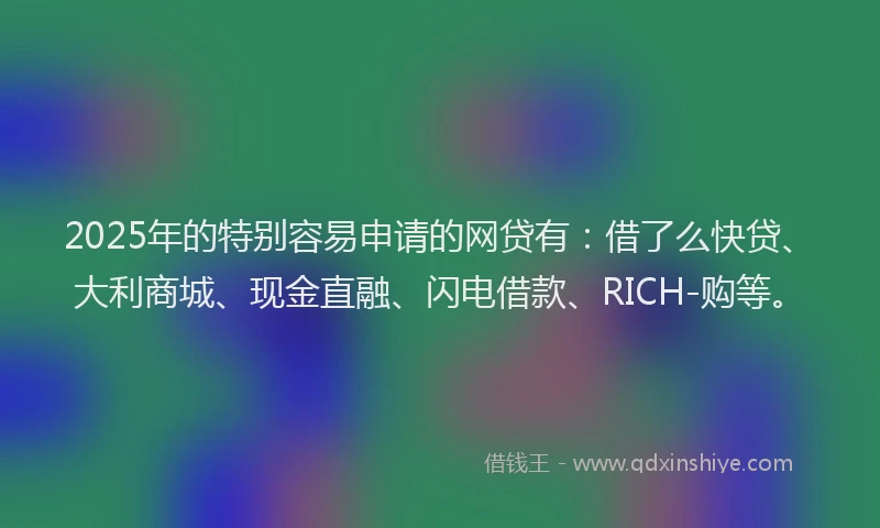 2025年的特别容易申请的网贷有：借了么快贷、大利商城、现金直融、闪电借款、RICH-购等。