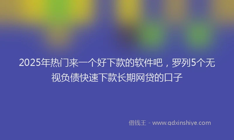 2025年热门来一个好下款的软件吧，罗列5个无视负债快速下款长期网贷的口子