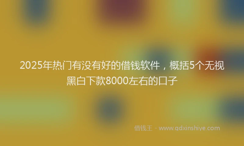 2025年热门有没有好的借钱软件，概括5个无视黑白下款8000左右的口子