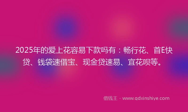 2025年的爱上花容易下款吗有：畅行花、首E快贷、钱袋速借宝、现金贷速易、宜花呗等。