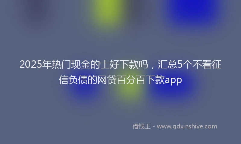 2025年热门现金的士好下款吗，汇总5个不看征信负债的网贷百分百下款app