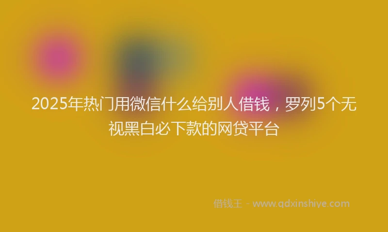 2025年热门用微信什么给别人借钱，罗列5个无视黑白必下款的网贷平台