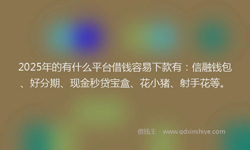 2025年的有什么平台借钱容易下款有：信融钱包、好分期、现金秒贷宝盒、花小猪、射手花等。