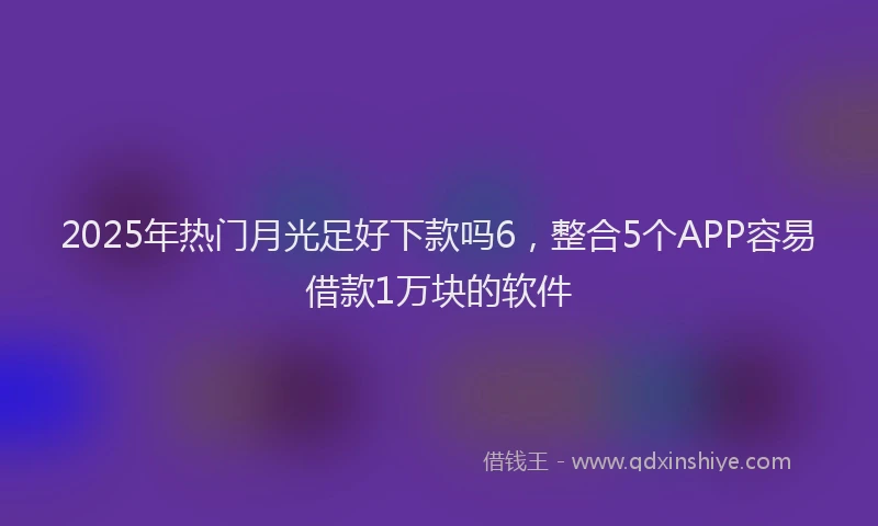 2025年热门月光足好下款吗6，整合5个APP容易借款1万块的软件