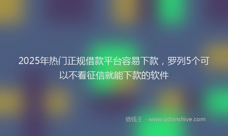 2025年热门正规借款平台容易下款，罗列5个可以不看征信就能下款的软件